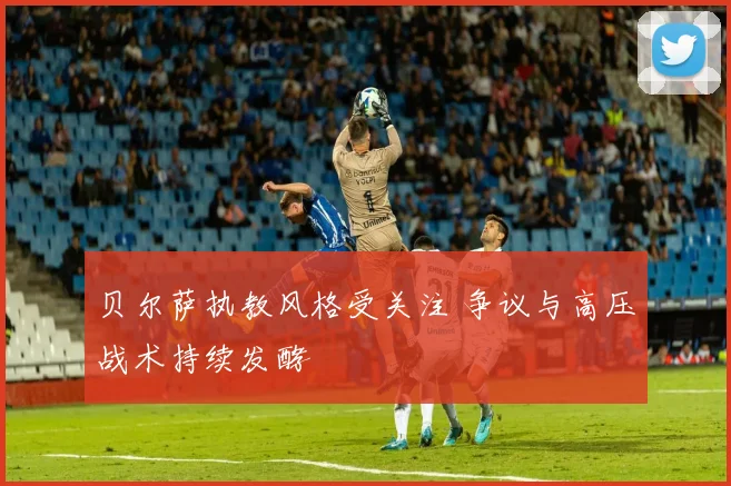 贝尔萨执教风格受关注 争议与高压战术持续发酵
