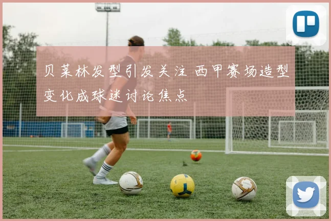 贝莱林发型引发关注 西甲赛场造型变化成球迷讨论焦点