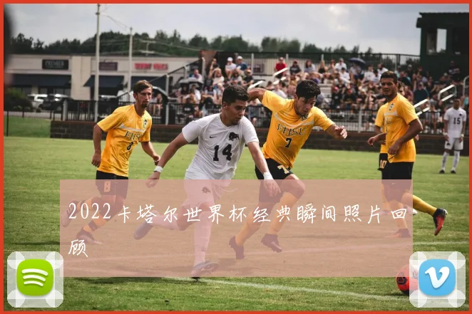 2022卡塔尔世界杯经典瞬间照片回顾