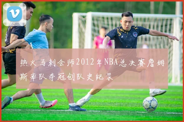 热火马刺会师2012年NBA总决赛詹姆斯率队夺冠创队史纪录