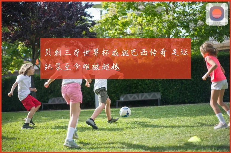 贝利三夺世界杯成就巴西传奇 足坛纪录至今难被超越