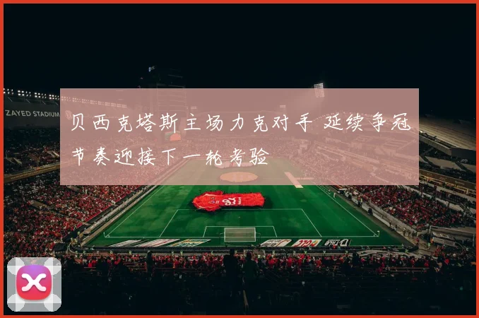 贝西克塔斯主场力克对手 延续争冠节奏迎接下一轮考验