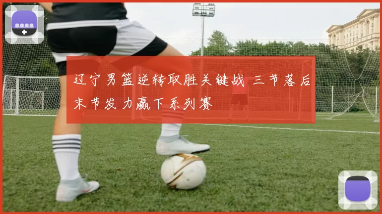 辽宁男篮逆转取胜关键战 三节落后末节发力赢下系列赛