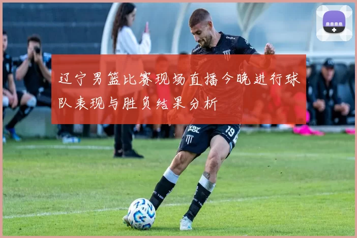 辽宁男篮比赛现场直播今晚进行球队表现与胜负结果分析