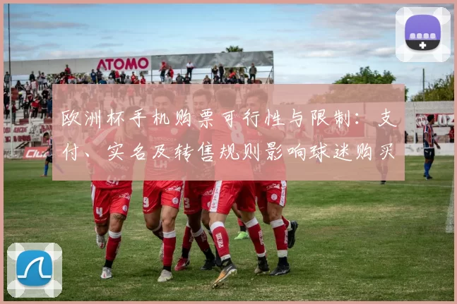 欧洲杯手机购票可行性与限制：支付、实名及转售规则影响球迷购买体验