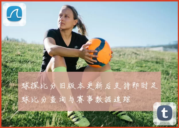 球探比分旧版本更新后支持即时足球比分查询与赛事数据追踪