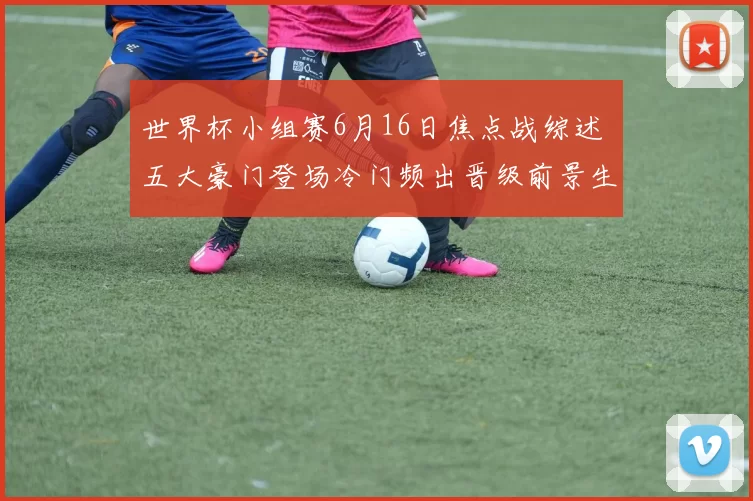 世界杯小组赛6月16日焦点战综述 五大豪门登场冷门频出晋级前景生变