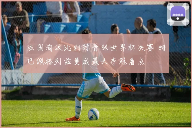 法国淘汰比利时晋级世界杯决赛 姆巴佩格列兹曼成最大夺冠看点