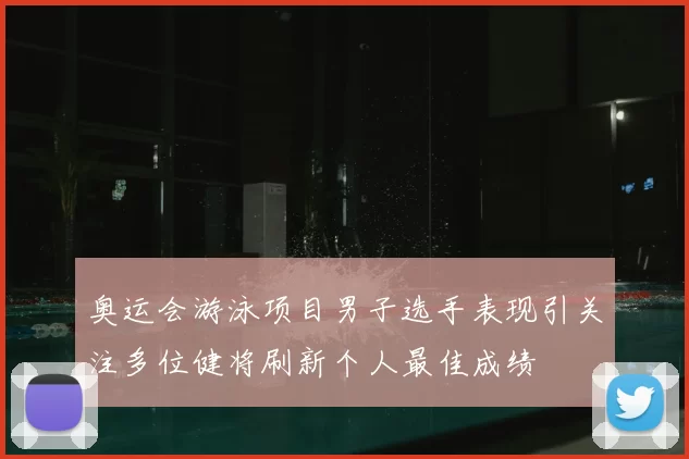 奥运会游泳项目男子选手表现引关注多位健将刷新个人最佳成绩