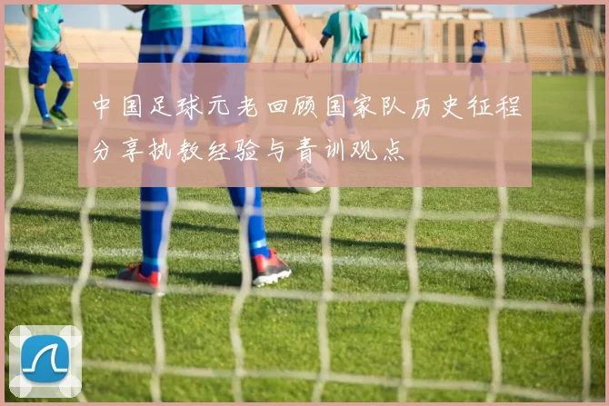 中国足球元老回顾国家队历史征程分享执教经验与青训观点