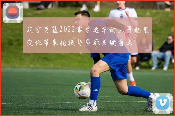 辽宁男篮2022赛季名单的人员配置变化带来轮换与争冠关键看点