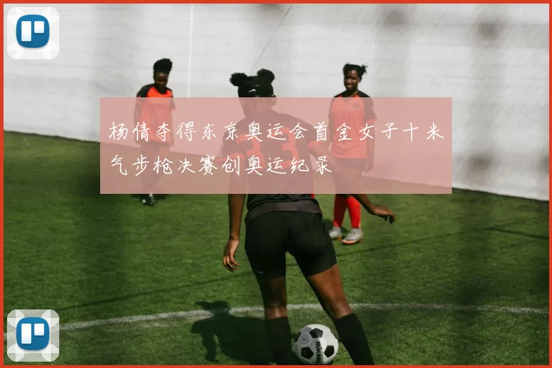 杨倩夺得东京奥运会首金女子十米气步枪决赛创奥运纪录