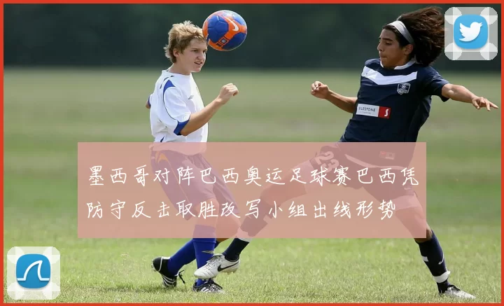 墨西哥对阵巴西奥运足球赛巴西凭防守反击取胜改写小组出线形势