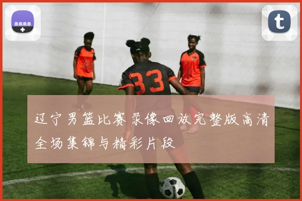 辽宁男篮比赛录像回放完整版高清全场集锦与精彩片段