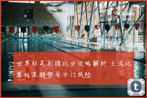 世界杯足彩猜比分攻略解析 主流比赛结果趋势与冷门风险