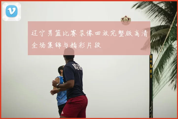 辽宁男篮比赛录像回放完整版高清全场集锦与精彩片段