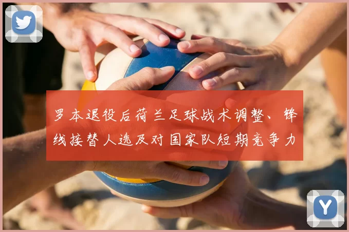 罗本退役后荷兰足球战术调整、锋线接替人选及对国家队短期竞争力的影响