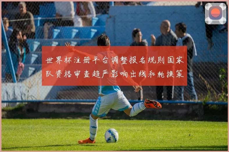 世界杯注册平台调整报名规则国家队资格审查趋严影响出线和轮换策略