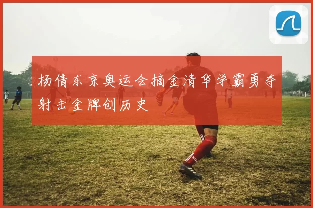 杨倩东京奥运会摘金清华学霸勇夺射击金牌创历史