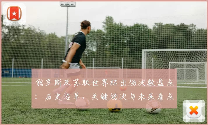 俄罗斯及苏联世界杯出场次数盘点：历史沿革、关键场次与未来看点