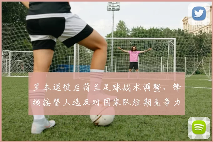 罗本退役后荷兰足球战术调整、锋线接替人选及对国家队短期竞争力的影响