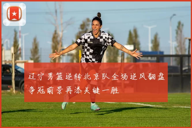 辽宁男篮逆转北京队全场逆风翻盘争冠前景再添关键一胜