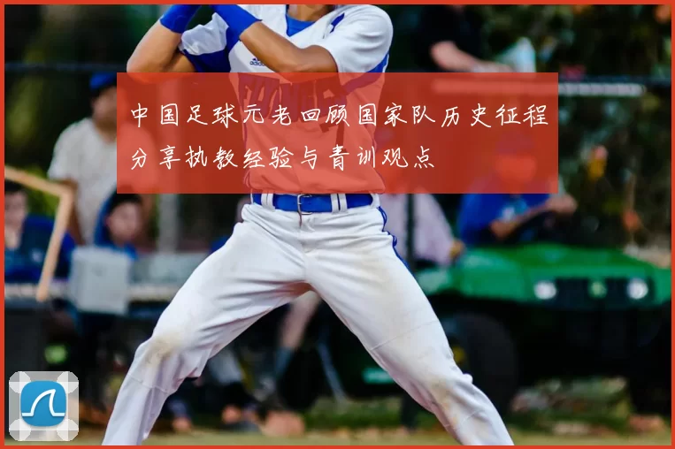 中国足球元老回顾国家队历史征程分享执教经验与青训观点