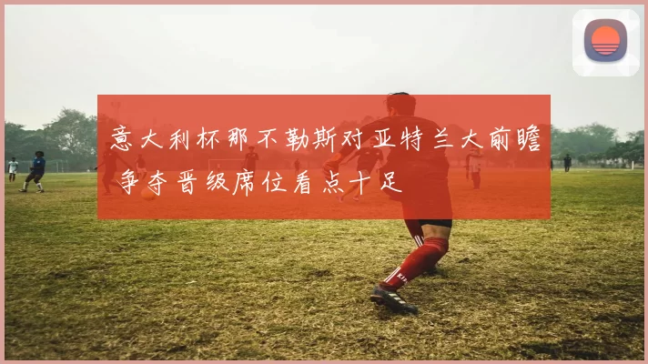 意大利杯那不勒斯对亚特兰大前瞻 争夺晋级席位看点十足