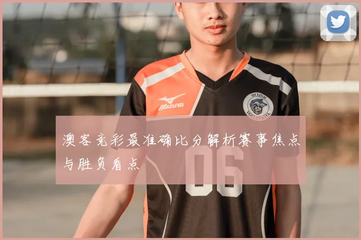 澳客竞彩最准确比分解析赛事焦点与胜负看点