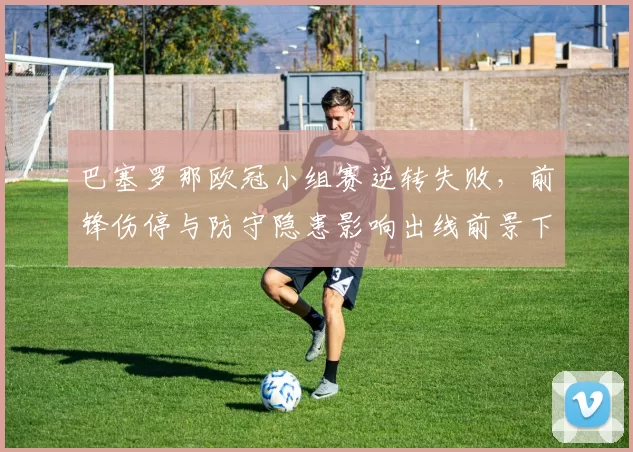 巴塞罗那欧冠小组赛逆转失败，前锋伤停与防守隐患影响出线前景下轮成关键