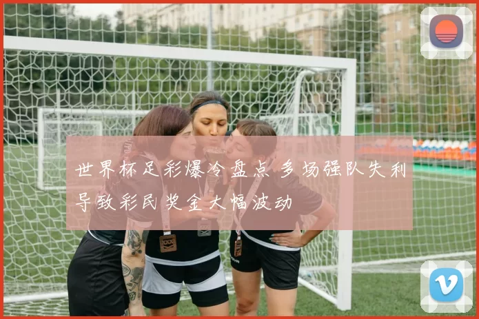 世界杯足彩爆冷盘点 多场强队失利导致彩民奖金大幅波动