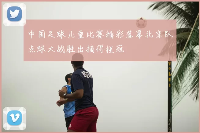 中国足球儿童比赛精彩落幕北京队点球大战胜出摘得桂冠