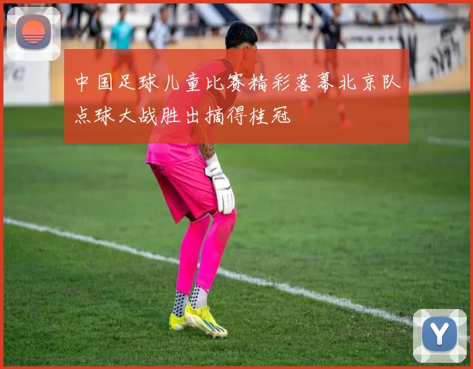中国足球儿童比赛精彩落幕北京队点球大战胜出摘得桂冠