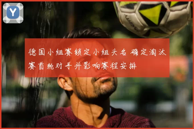 德国小组赛锁定小组头名 确定淘汰赛首轮对手并影响赛程安排