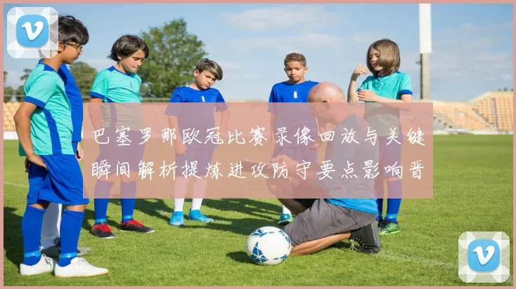 巴塞罗那欧冠比赛录像回放与关键瞬间解析提炼进攻防守要点影响晋级形势